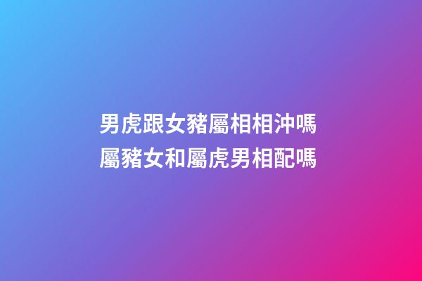 男虎跟女豬屬相相沖嗎 屬豬女和屬虎男相配嗎
